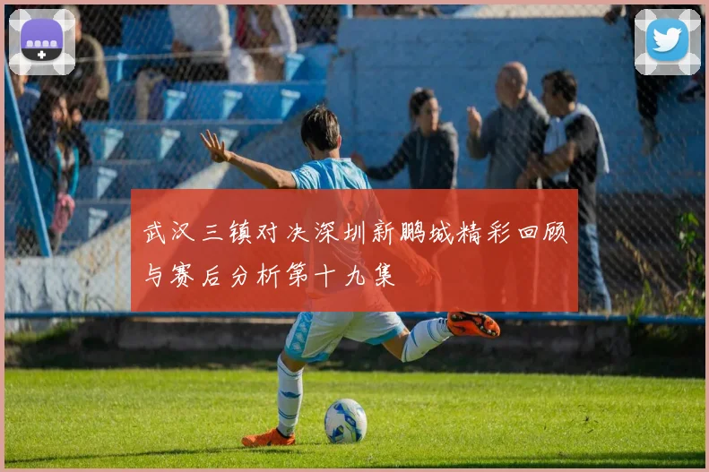 武汉三镇对决深圳新鹏城精彩回顾与赛后分析第十九集