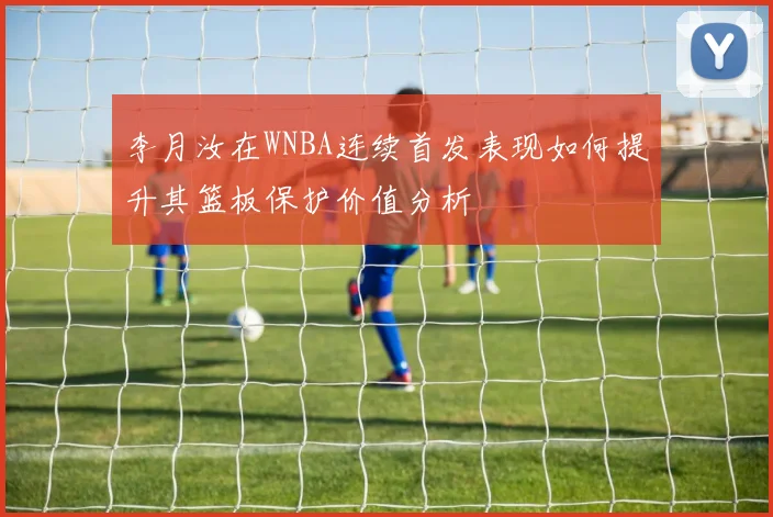 李月汝在WNBA连续首发表现如何提升其篮板保护价值分析