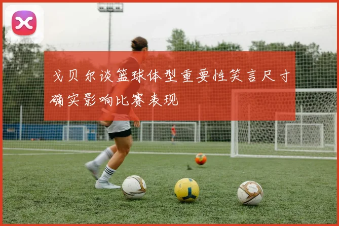 戈贝尔谈篮球体型重要性笑言尺寸确实影响比赛表现