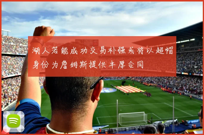 湖人若能成功交易补强或将以超帽身份为詹姆斯提供丰厚合同