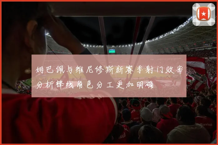 姆巴佩与维尼修斯新赛季射门效率分析锋线角色分工更加明确