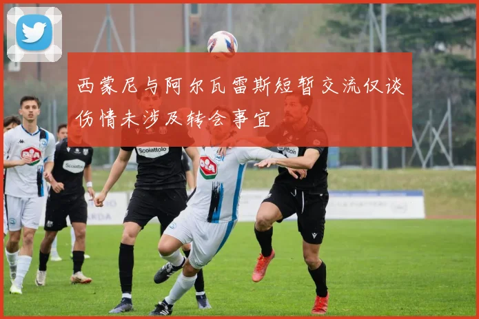 西蒙尼与阿尔瓦雷斯短暂交流仅谈伤情未涉及转会事宜