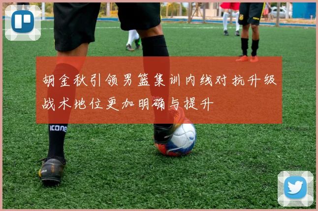 胡金秋引领男篮集训内线对抗升级战术地位更加明确与提升