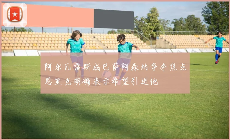 阿尔瓦雷斯成巴萨阿森纳争夺焦点恩里克明确表示希望引进他