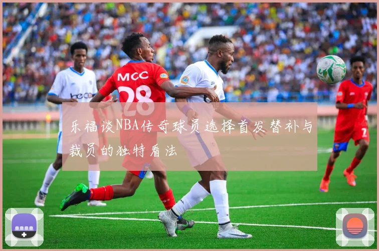 乐福谈NBA传奇球员选择首发替补与裁员的独特看法