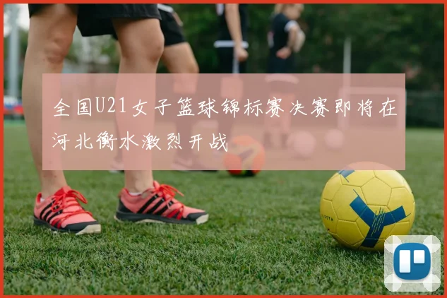 全国U21女子篮球锦标赛决赛即将在河北衡水激烈开战