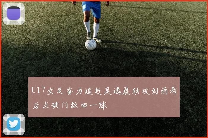 U17女足奋力追赶吴逸晨助攻刘雨希后点破门扳回一球
