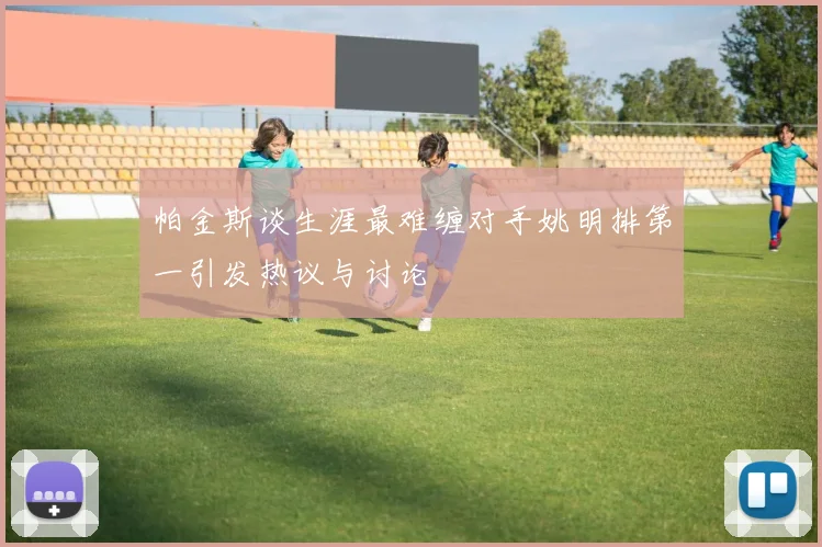 帕金斯谈生涯最难缠对手姚明排第一引发热议与讨论