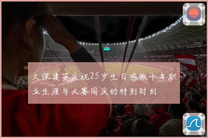 久保建英庆祝25岁生日感慨十年职业生涯与大赛同庆的特别时刻