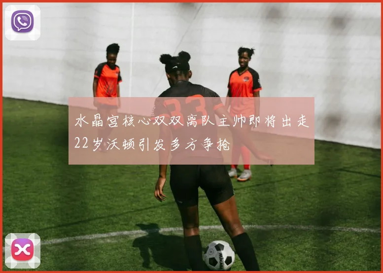 水晶宫核心双双离队主帅即将出走22岁沃顿引发多方争抢