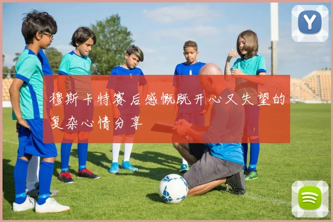 穆斯卡特赛后感慨既开心又失望的复杂心情分享