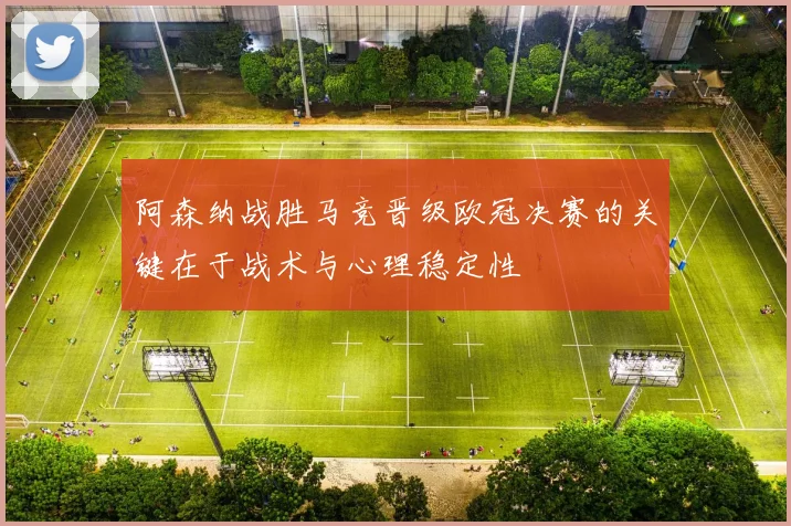 阿森纳战胜马竞晋级欧冠决赛的关键在于战术与心理稳定性