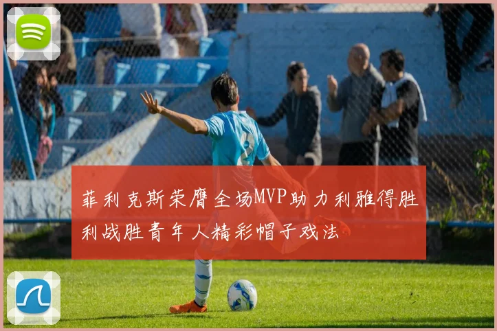菲利克斯荣膺全场MVP助力利雅得胜利战胜青年人精彩帽子戏法