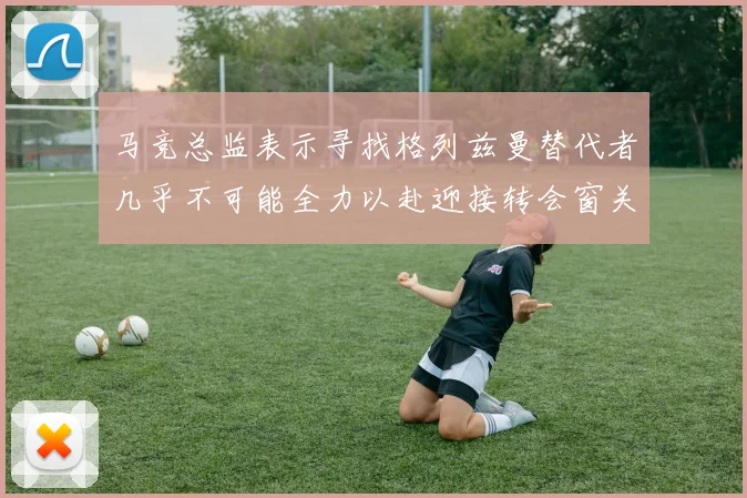 马竞总监表示寻找格列兹曼替代者几乎不可能全力以赴迎接转会窗关闭