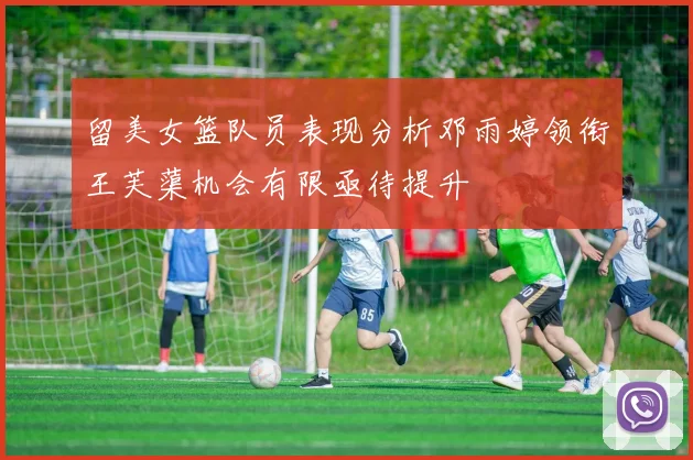 留美女篮队员表现分析邓雨婷领衔王芙蕖机会有限亟待提升