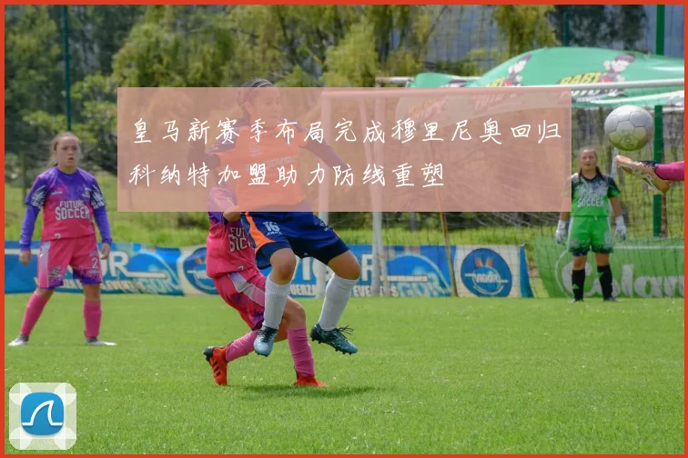 皇马新赛季布局完成穆里尼奥回归科纳特加盟助力防线重塑