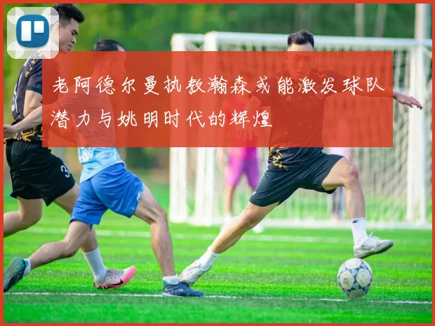 老阿德尔曼执教瀚森或能激发球队潜力与姚明时代的辉煌