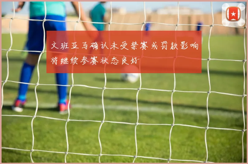 文班亚马确认未受禁赛或罚款影响将继续参赛状态良好