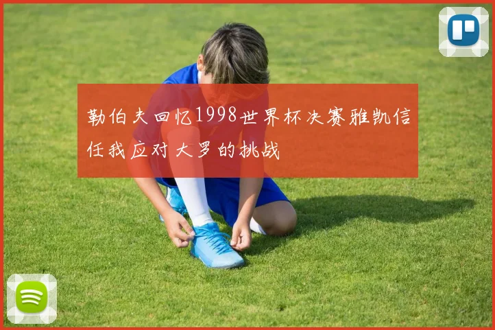 勒伯夫回忆1998世界杯决赛雅凯信任我应对大罗的挑战