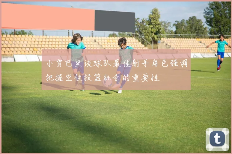 小贾巴里谈球队最佳射手角色强调把握空位投篮机会的重要性