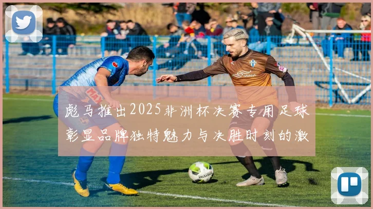 彪马推出2025非洲杯决赛专用足球彰显品牌独特魅力与决胜时刻的激情