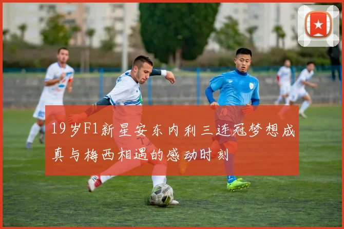 19岁F1新星安东内利三连冠梦想成真与梅西相遇的感动时刻
