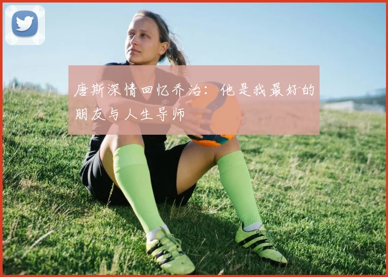 唐斯深情回忆乔治：他是我最好的朋友与人生导师