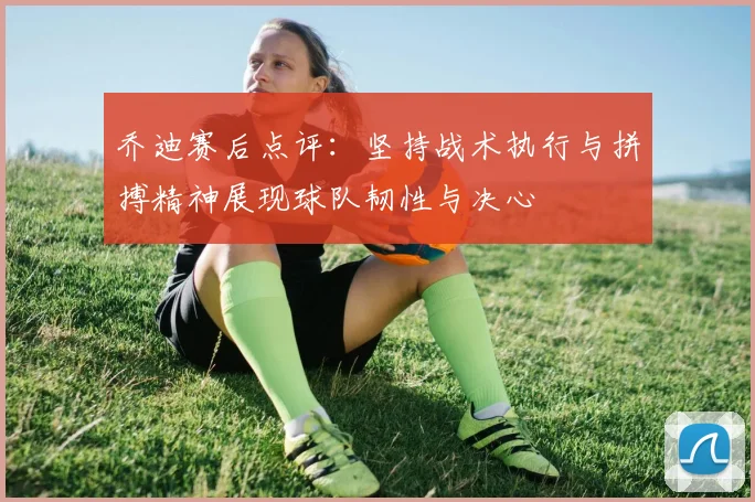 乔迪赛后点评：坚持战术执行与拼搏精神展现球队韧性与决心