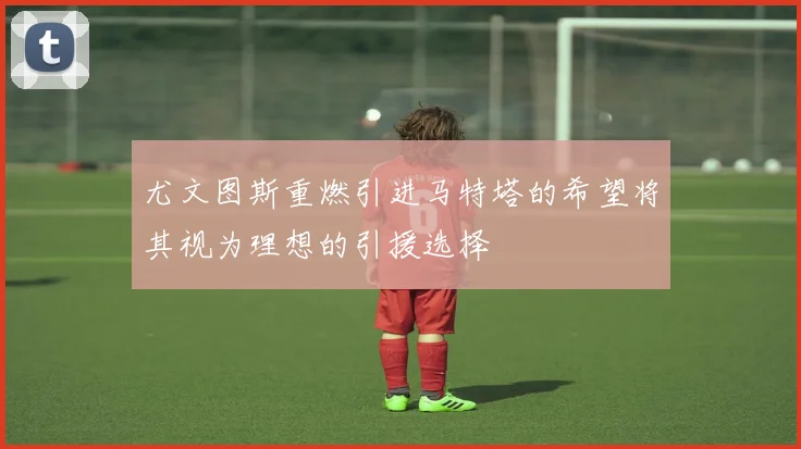 尤文图斯重燃引进马特塔的希望将其视为理想的引援选择