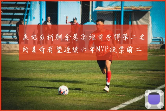 美记分析剩余悬念谁将夺得第二名约基奇有望连续六年MVP投票前二