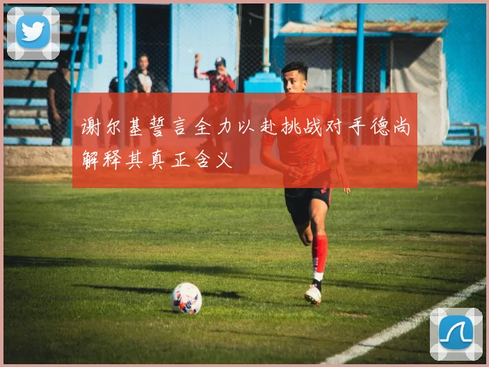 谢尔基誓言全力以赴挑战对手德尚解释其真正含义