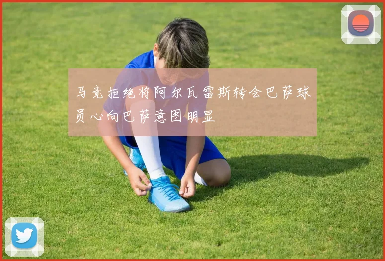 马竞拒绝将阿尔瓦雷斯转会巴萨球员心向巴萨意图明显