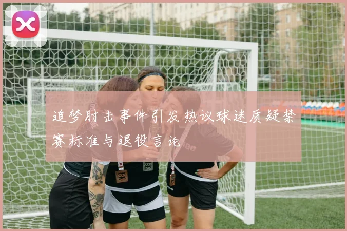 追梦肘击事件引发热议球迷质疑禁赛标准与退役言论